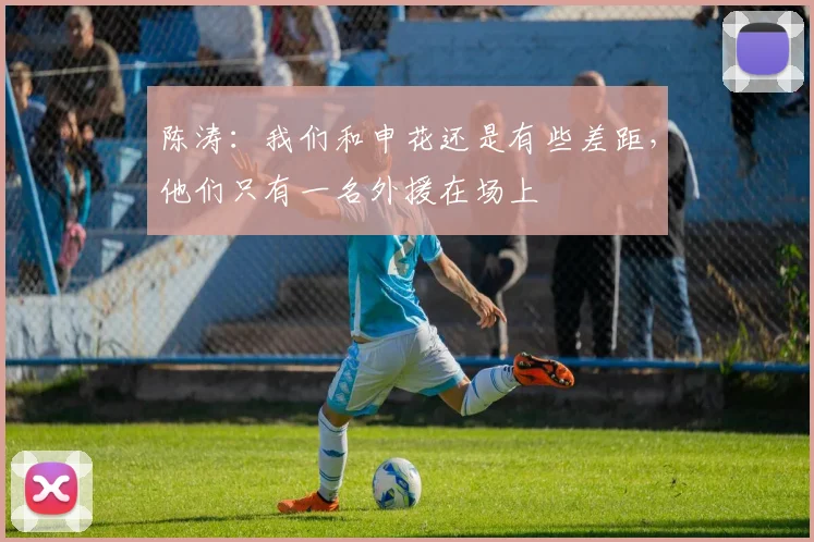 陈涛：我们和申花还是有些差距，他们只有一名外援在场上