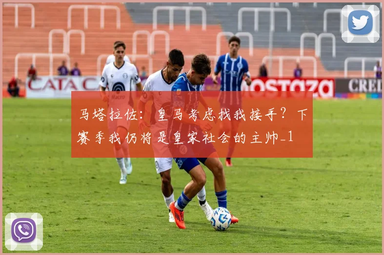 马塔拉佐：皇马考虑找我接手？下赛季我仍将是皇家社会的主帅_1